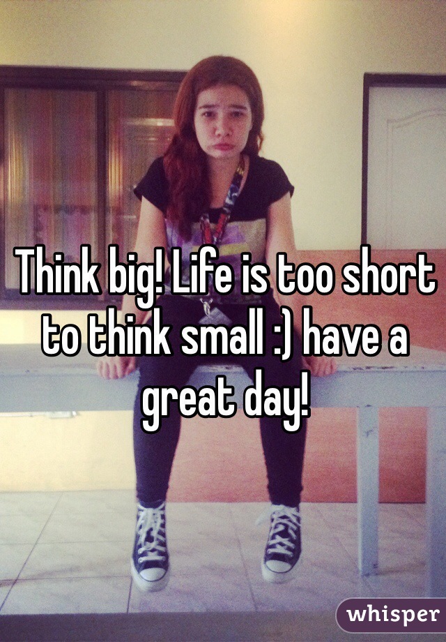 Think big! Life is too short to think small :) have a great day! 
