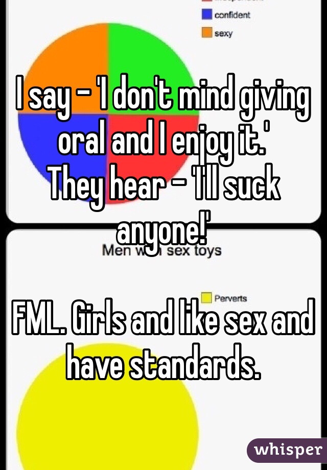 I say - 'I don't mind giving oral and I enjoy it.' 
They hear - 'I'll suck anyone!' 

FML. Girls and like sex and have standards. 