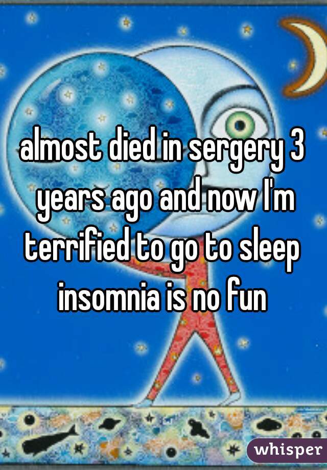 almost died in sergery 3 years ago and now I'm terrified to go to sleep 
insomnia is no fun