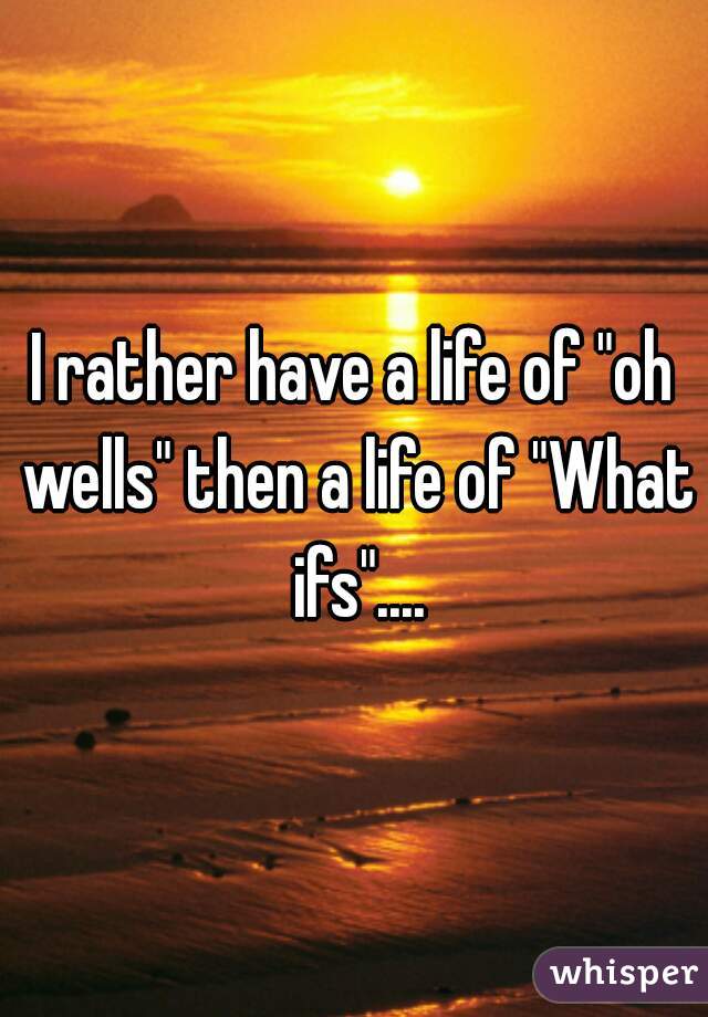 I rather have a life of "oh wells" then a life of "What ifs"....