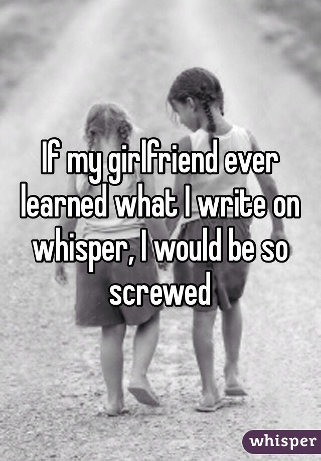 If my girlfriend ever learned what I write on whisper, I would be so screwed