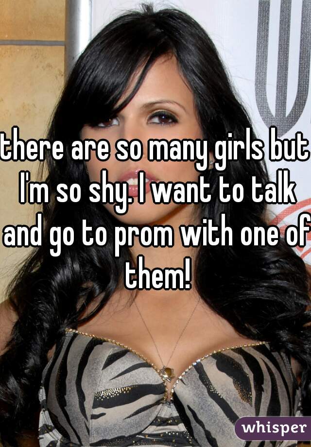 there are so many girls but I'm so shy. I want to talk and go to prom with one of them!