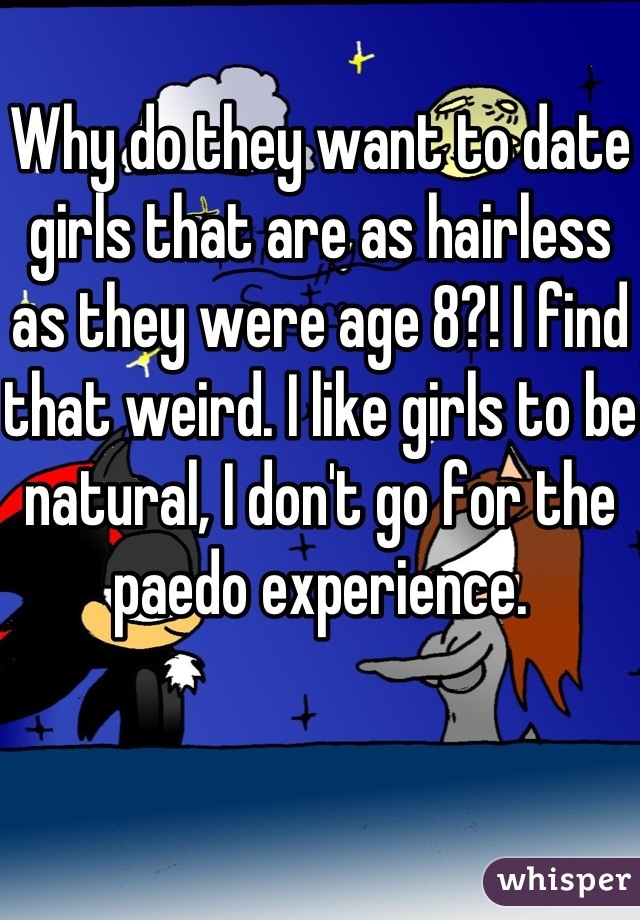 Why do they want to date girls that are as hairless as they were age 8?! I find that weird. I like girls to be natural, I don't go for the paedo experience.