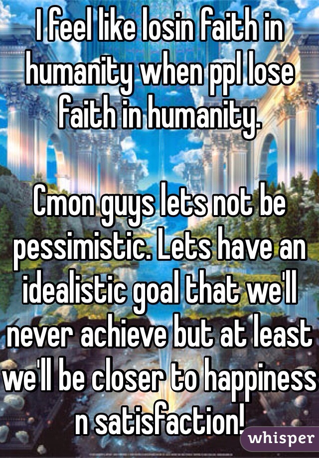 I feel like losin faith in humanity when ppl lose faith in humanity.

Cmon guys lets not be pessimistic. Lets have an idealistic goal that we'll never achieve but at least we'll be closer to happiness n satisfaction!