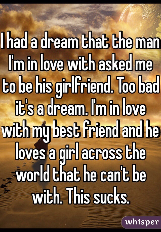 I had a dream that the man I'm in love with asked me to be his girlfriend. Too bad it's a dream. I'm in love with my best friend and he loves a girl across the world that he can't be with. This sucks. 