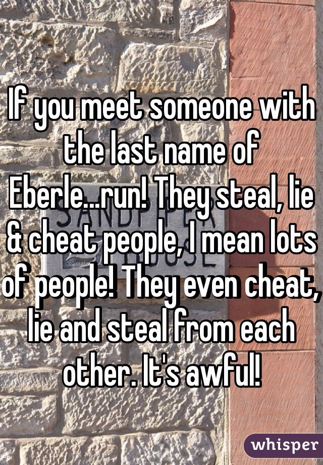 If you meet someone with the last name of Eberle...run! They steal, lie & cheat people, I mean lots of people! They even cheat, lie and steal from each other. It's awful! 