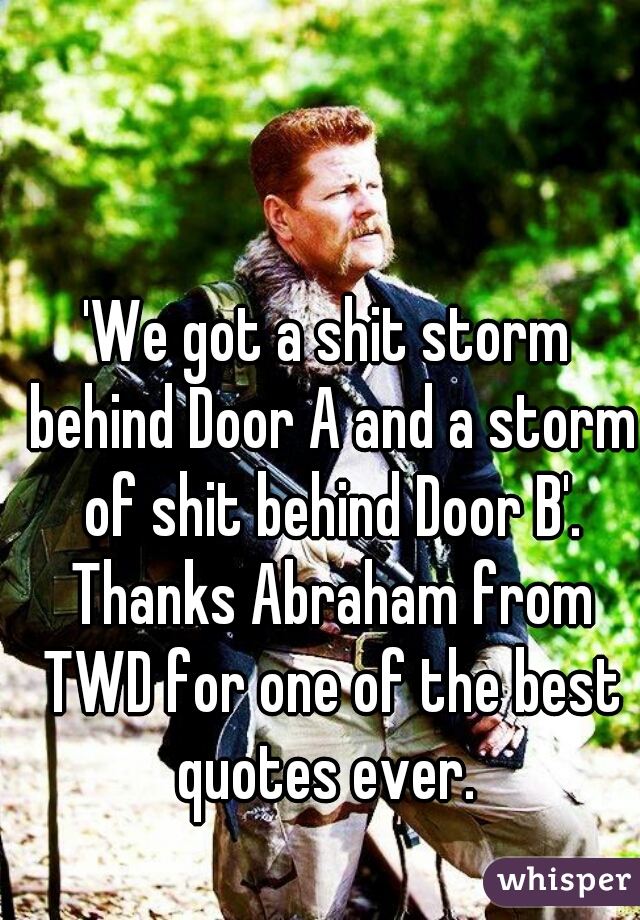 'We got a shit storm behind Door A and a storm of shit behind Door B'. Thanks Abraham from TWD for one of the best quotes ever. 