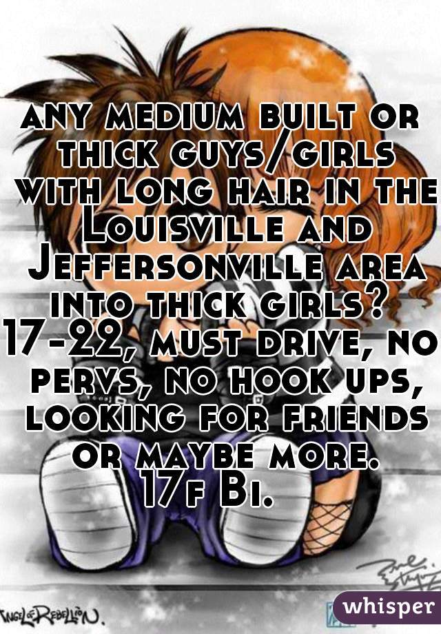 any medium built or thick guys/girls with long hair in the Louisville and Jeffersonville area into thick girls? 
17-22, must drive, no pervs, no hook ups, looking for friends or maybe more.
17f Bi.  