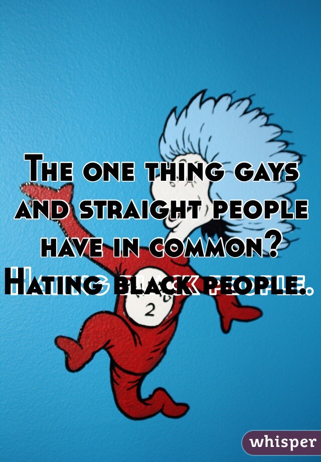The one thing gays and straight people have in common?  Hating black people.  