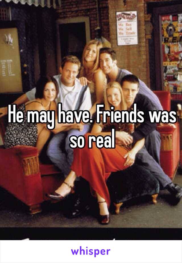 He may have. Friends was so real