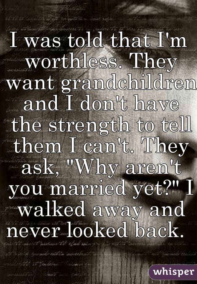 I was told that I'm worthless. They want grandchildren and I don't have the strength to tell them I can't. They ask, "Why aren't you married yet?" I walked away and never looked back.  