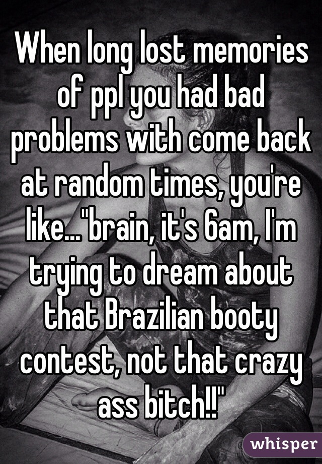 When long lost memories of ppl you had bad problems with come back at random times, you're like..."brain, it's 6am, I'm trying to dream about that Brazilian booty contest, not that crazy ass bitch!!"