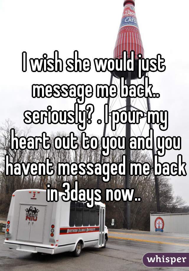 I wish she would just message me back.. seriously? . I pour my heart out to you and you havent messaged me back in 3days now.. 

