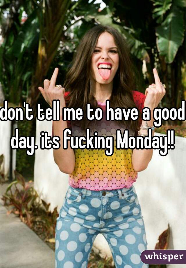 don't tell me to have a good day. its fucking Monday!! 