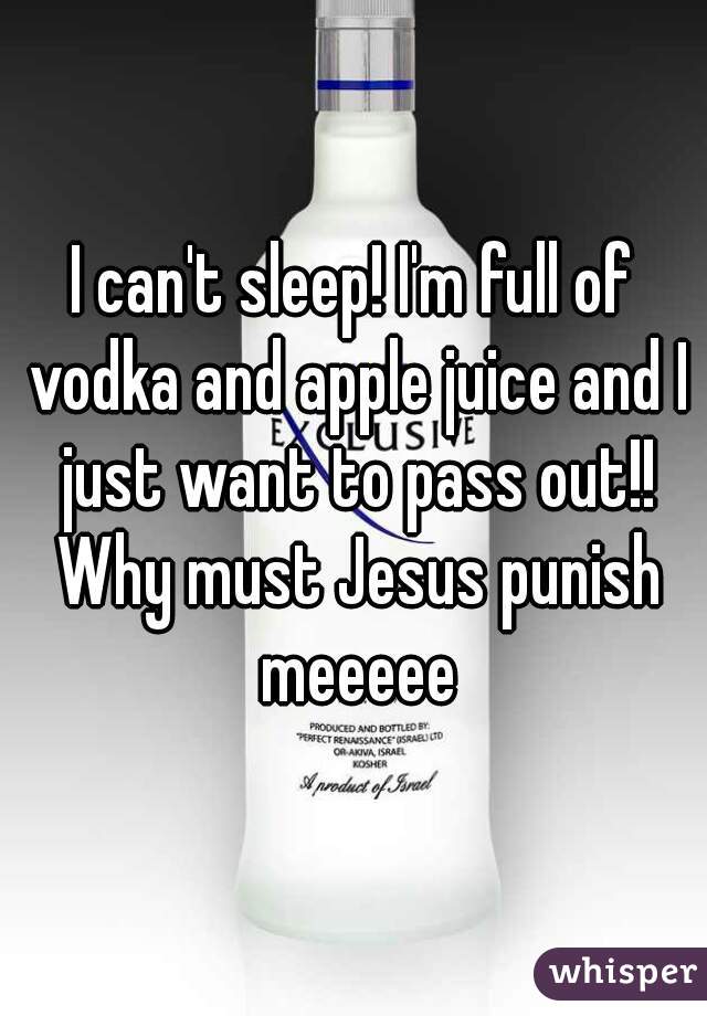 I can't sleep! I'm full of vodka and apple juice and I just want to pass out!! Why must Jesus punish meeeee