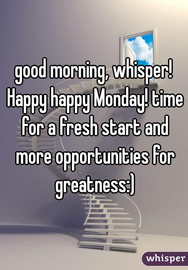 good morning, whisper! Happy happy Monday! time for a fresh start and more opportunities for greatness:)