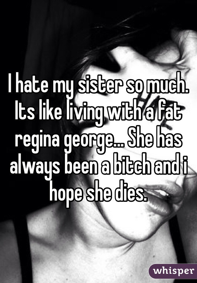 I hate my sister so much. Its like living with a fat regina george... She has always been a bitch and i hope she dies. 