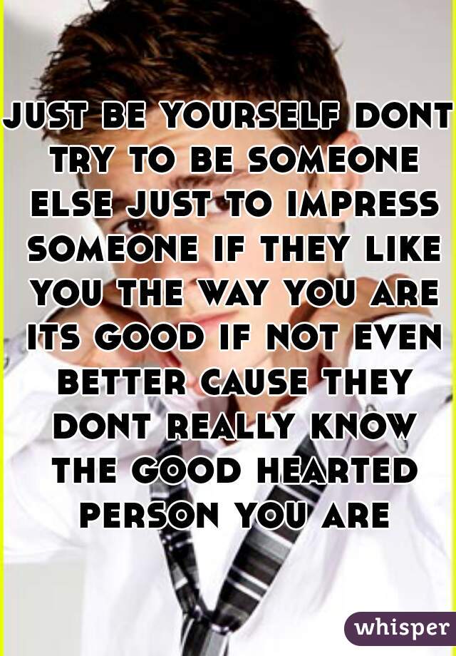 just be yourself dont try to be someone else just to impress someone if they like you the way you are its good if not even better cause they dont really know the good hearted person you are