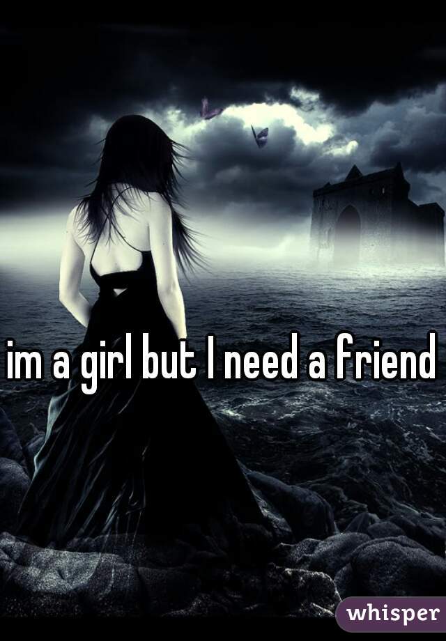 im a girl but I need a friend