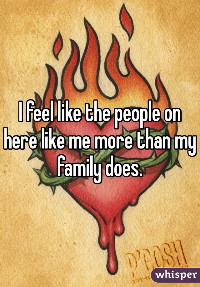 I feel like the people on here like me more than my family does. 