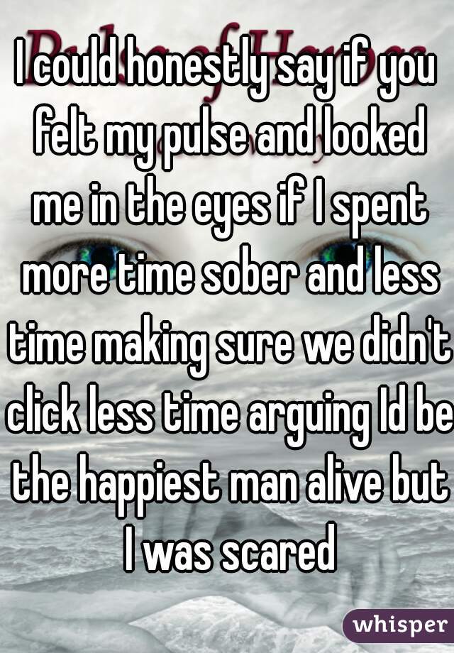 I could honestly say if you felt my pulse and looked me in the eyes if I spent more time sober and less time making sure we didn't click less time arguing Id be the happiest man alive but I was scared