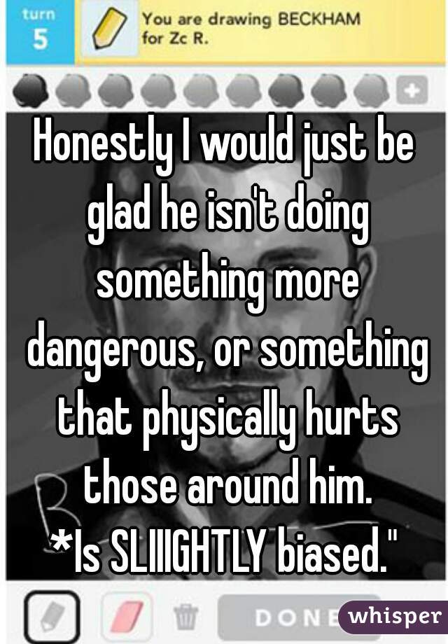 Honestly I would just be glad he isn't doing something more dangerous, or something that physically hurts those around him.
*Is SLIIIGHTLY biased."