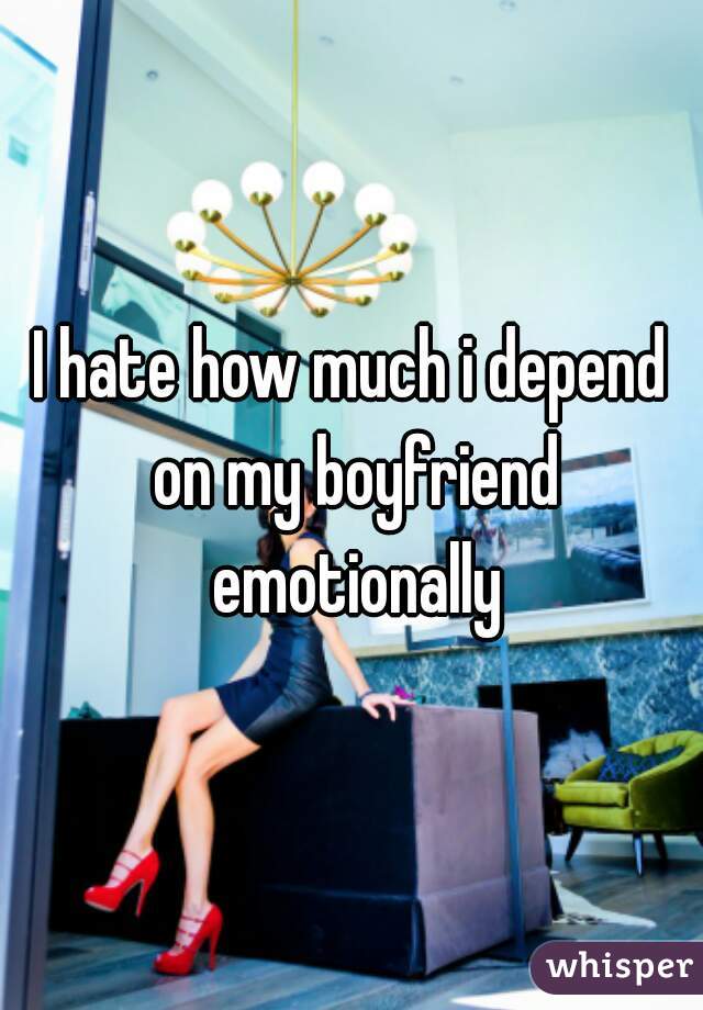 I hate how much i depend on my boyfriend emotionally