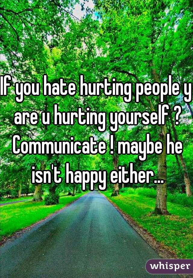 If you hate hurting people y are u hurting yourself ? Communicate ! maybe he isn't happy either...