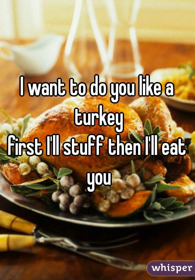 I want to do you like a turkey
first I'll stuff then I'll eat you