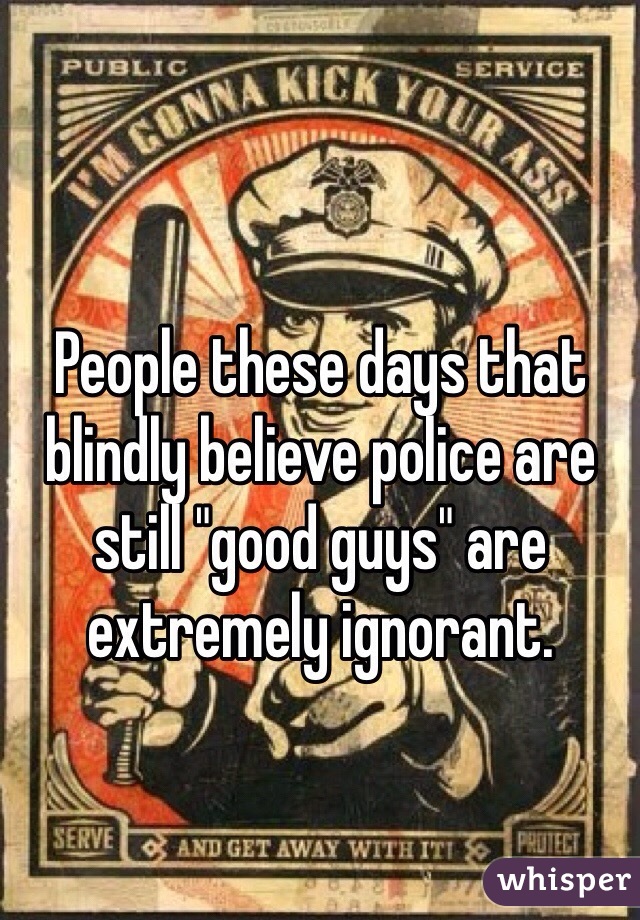 People these days that blindly believe police are still "good guys" are extremely ignorant. 