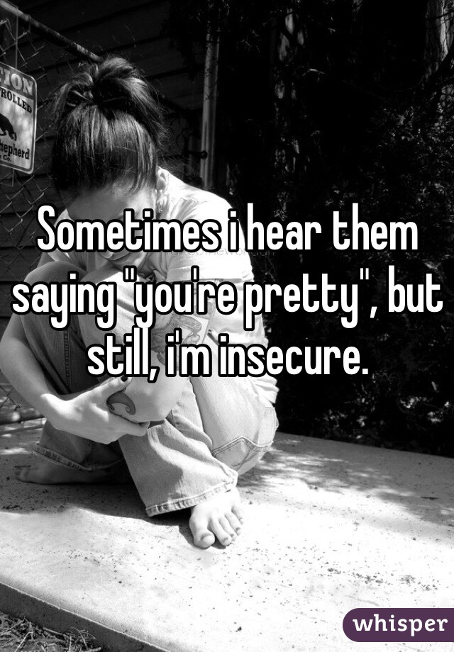 Sometimes i hear them saying "you're pretty", but still, i'm insecure.