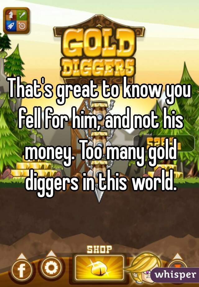 That's great to know you fell for him, and not his money. Too many gold diggers in this world.