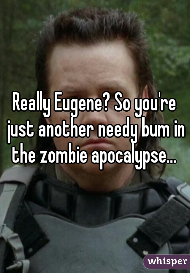 Really Eugene? So you're just another needy bum in the zombie apocalypse... 