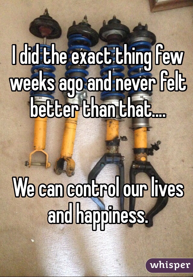 I did the exact thing few weeks ago and never felt better than that.... 


We can control our lives and happiness. 