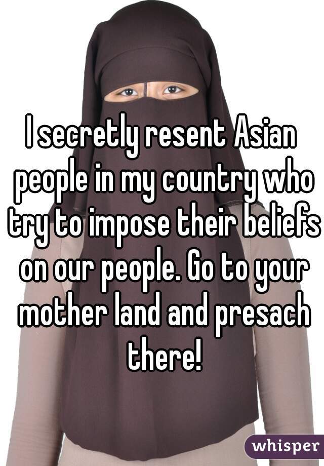 I secretly resent Asian people in my country who try to impose their beliefs on our people. Go to your mother land and presach there!