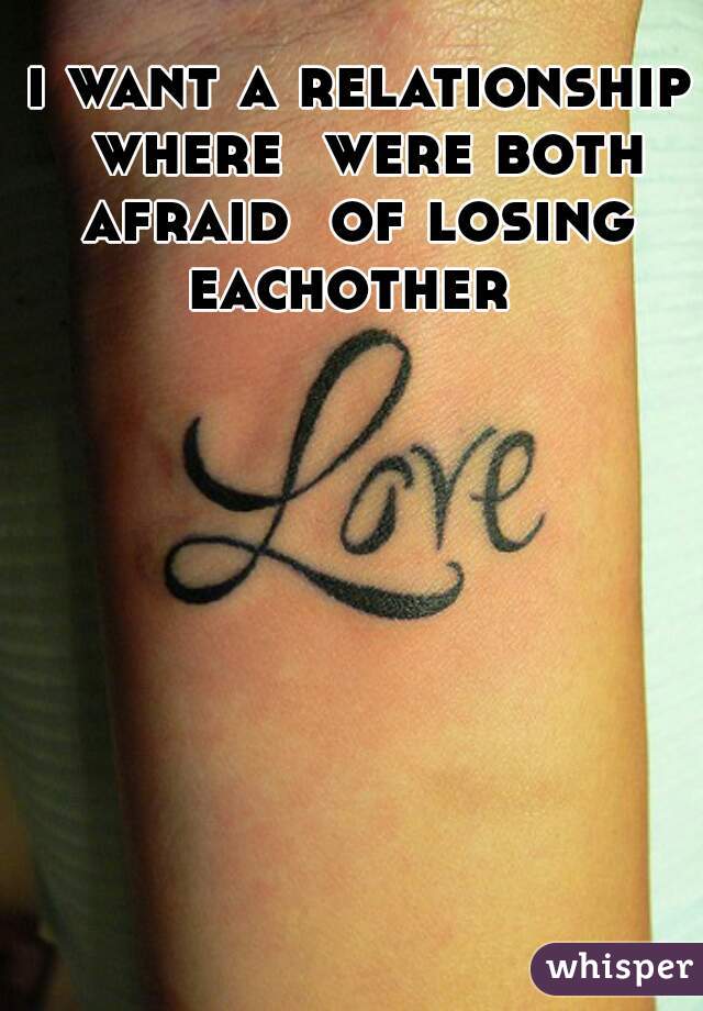 i want a relationship where  were both afraid  of losing  eachother  