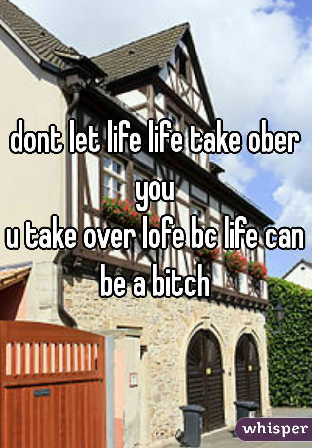 dont let life life take ober you 
u take over lofe bc life can be a bitch 