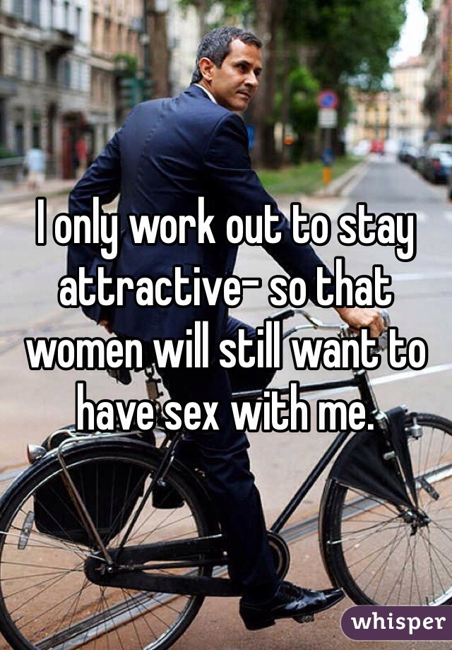 I only work out to stay attractive- so that women will still want to have sex with me.