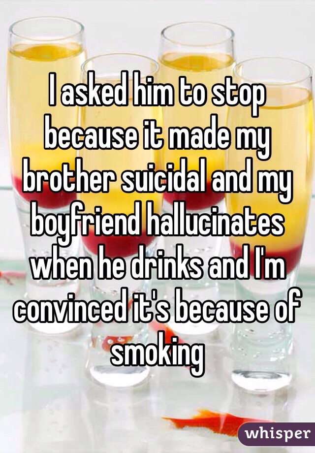 I asked him to stop because it made my brother suicidal and my boyfriend hallucinates when he drinks and I'm convinced it's because of smoking