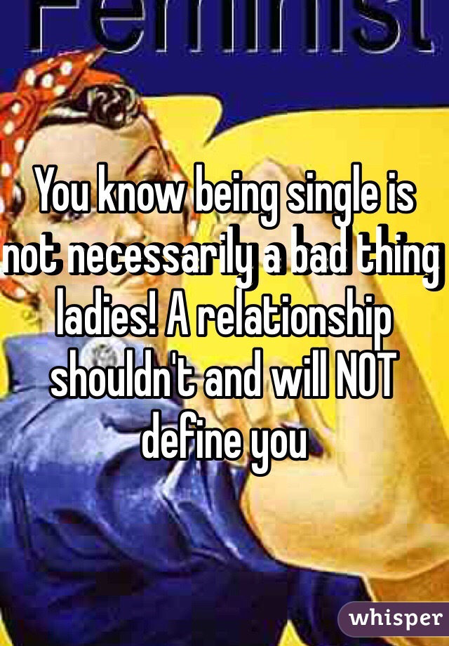 You know being single is not necessarily a bad thing ladies! A relationship shouldn't and will NOT define you