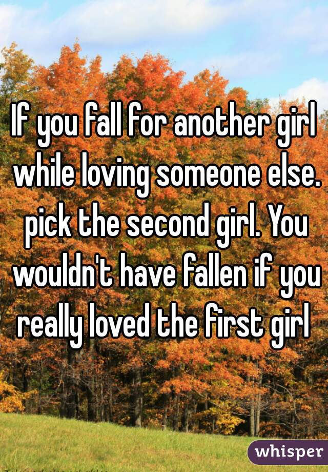 If you fall for another girl while loving someone else. pick the second girl. You wouldn't have fallen if you really loved the first girl 
