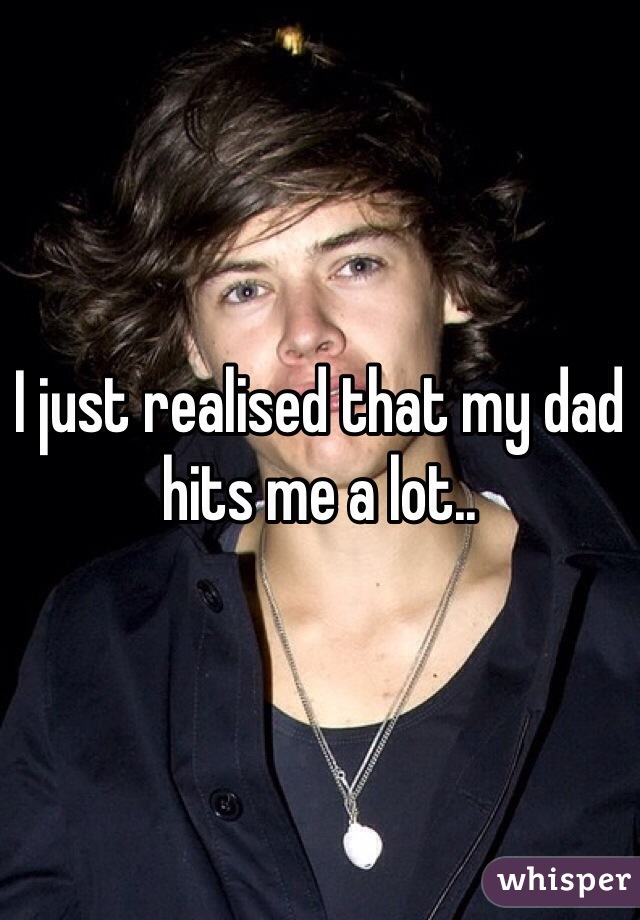 I just realised that my dad hits me a lot..