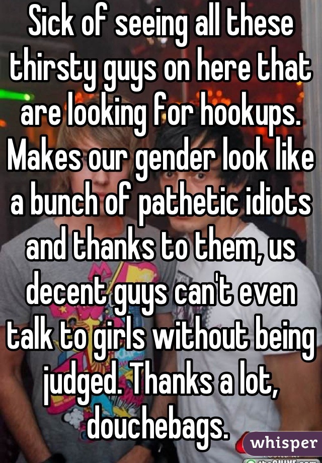 Sick of seeing all these thirsty guys on here that are looking for hookups. Makes our gender look like a bunch of pathetic idiots and thanks to them, us decent guys can't even talk to girls without being judged. Thanks a lot, douchebags. 