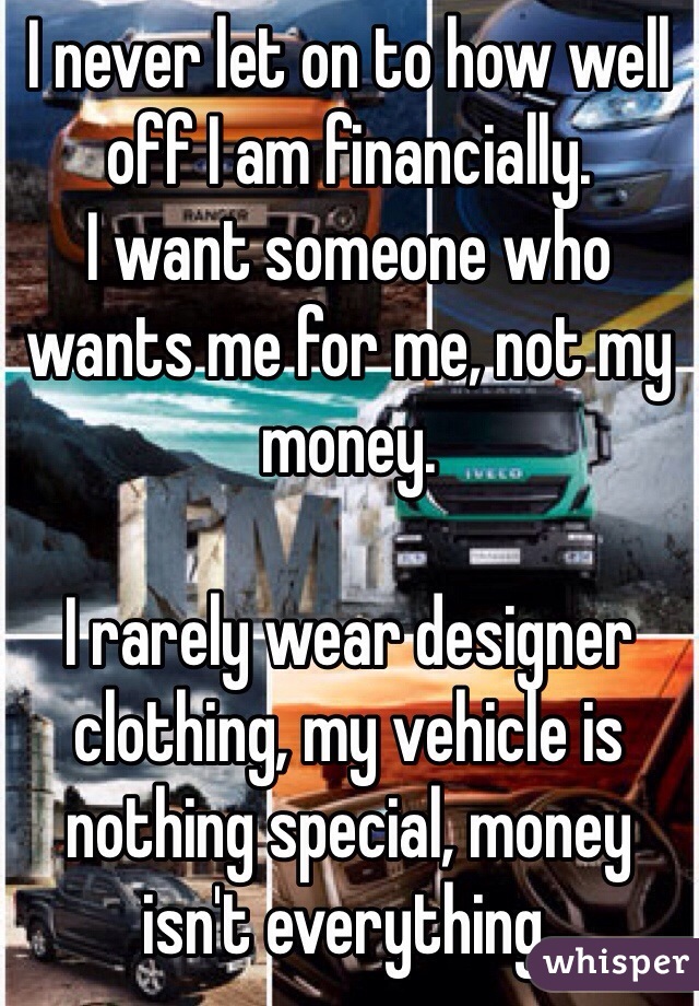I never let on to how well off I am financially. 
I want someone who wants me for me, not my money. 

I rarely wear designer clothing, my vehicle is nothing special, money isn't everything. 