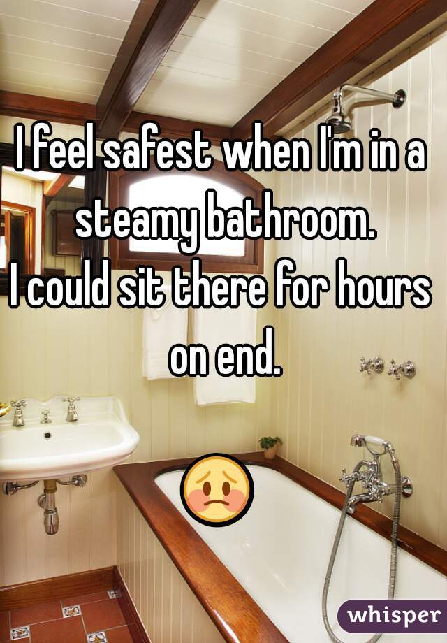 I feel safest when I'm in a steamy bathroom.
I could sit there for hours on end.

😳  