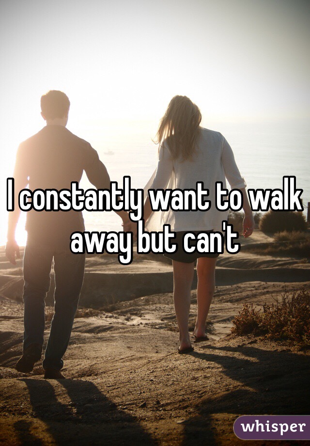 I constantly want to walk away but can't 