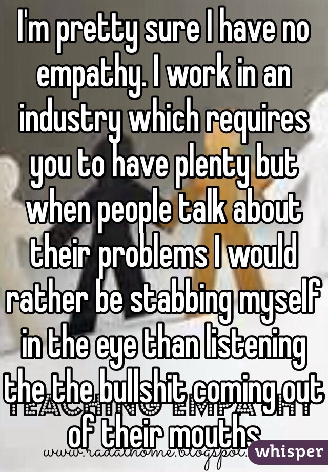 I'm pretty sure I have no empathy. I work in an industry which requires you to have plenty but when people talk about their problems I would rather be stabbing myself in the eye than listening the the bullshit coming out of their mouths 