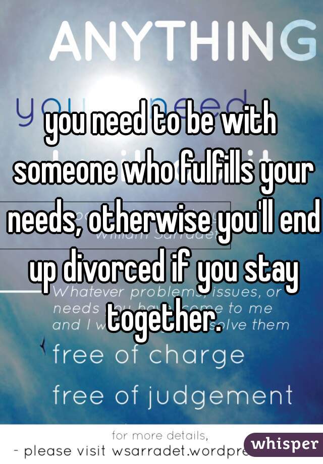 you need to be with someone who fulfills your needs, otherwise you'll end up divorced if you stay together.