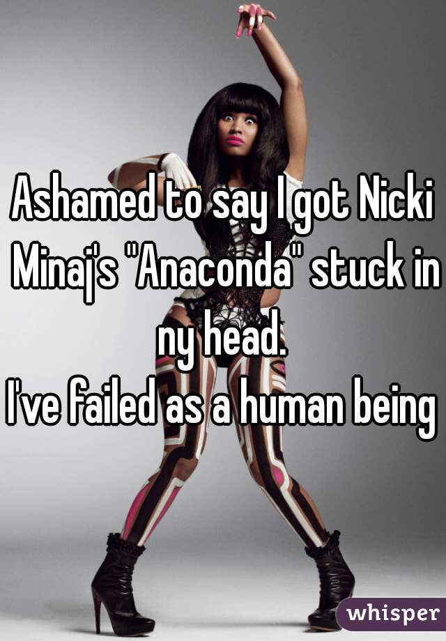 Ashamed to say I got Nicki Minaj's "Anaconda" stuck in ny head. 
I've failed as a human being