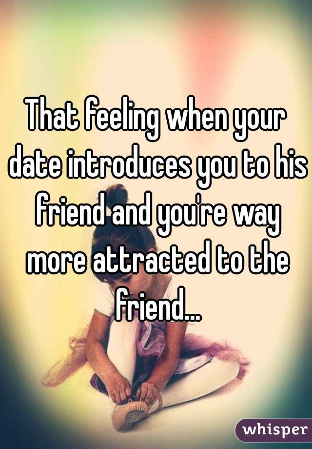 That feeling when your date introduces you to his friend and you're way more attracted to the friend...